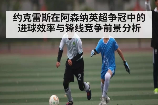 约克雷斯在阿森纳英超争冠中的进球效率与锋线竞争前景分析