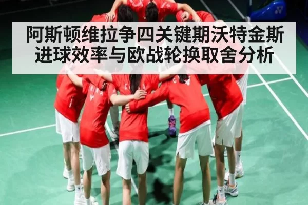阿斯顿维拉争四关键期沃特金斯进球效率与欧战轮换取舍分析